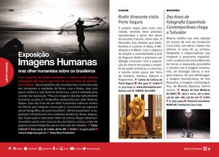 ser                                                                            viagem                                moderno

                                                                                               Rodin Itinerante visita               Dez Anos de
                                                                                               Porto Seguro                          Fotografia Espanhola
                                                                                               O projeto segue para mais uma         Contemporânea chega
                                                                                               cidade, levando fotos plotadas        a Salvador
                                                                                               reproduzidas a partir das obras
                                                                                               do escultor francês, entre elas: O    Mostra inédita traz uma seleção
                                                                                               Pensador, Eva, Homem que Anda,        do acervo de arte da Fundación
                                                                                               Avareza e Luxúria, O Beijo, A Me-     Coca-Cola, com obras criadas nos
                                                                                               ditação e A Mártir. Com o objetivo    últimos 10 anos de 34 artistas,

                      Exposição                                                                de ampliar a acessibilidade à arte    fotógrafos e videocriadores que
                                                                                                                                     integram o panorama espanhol.

                      Imagens Humanas
                                                                                               de Auguste Rodin e promover um
                                                                                               diálogo constante com a popula-       Com curadoria de Lorena Martinez
artes visuais




                                                                                               ção do interior do estado a respei-   de Corral, a exposição possibilita
                                                                                               to de ações artísticas e culturais,   o contato com a imagem testemu-
                      traz olhar humanista sobre os brasileiros                                a mostra ainda passa por Feira        nho, de Santiago Sierra; a ima-
                                                                                               de Santana, Valença, Itabuna e        gem arquivo, de Lara Almárcegui;
                      Com curadoria de Dante Gastaldoni, a mostra exibe setenta                                                      a imagem reivindicativa, de Tere
                                                                                               Alagoinhas. o Centro de Cultura de
                      ampliações do arquivo com mais de 150 mil fotos de João Ro-                                                    Recarens; a imagem cinematográ-
                                                                                               Porto Seguro q Até 29/9 $ Grátis t
                      berto Ripper. Seus trabalhos são reconhecidos no mundo todo                                                    fica, de Manolo Bautista, dentre
                                                                                               71 3117-6150 s www.dimusbahia.wor-
                      por retratarem a realidade de forma crua e direta, mas com                                                     outras. o Museu de Arte Moderna
                                                                                               dpress.com r DIMUS/ SecultbA
                      apuro estético e sob domínio da técnica, como é revelado pelo                                                  da bahia q 19/9 a 20/11, ter a dom,
                      curador da exposição: “Poucas imagens são tão radicalmente                                                     13h às 19h; sáb, 13h às 21h $ Grátis
                      humanas quanto as fotografias produzidas por João Roberto                                                      t 71 3797-4650 r Instituto Cervantes/
                      Ripper. Elas são fruto de um olhar humanista sobre os muitos                                                   MAM-bA/ fundacíon Coca-Cola
                      territórios que integram nosso país e constituem um vigoroso
                      painel fotográfico do povo brasileiro”, afirma Gastaldoni. A ex-
                      posição é dividida em cinco módulos temáticos: Amor, Alegria,
                      Dor, Superação e Liberdade. Além de artista, Ripper desenvol-
                      ve projeto social com crianças de uma favela carioca, onde ele
                      prepara jovens fotógrafos para o mercado de trabalho. o Caixa
                      Cultural q 6/9 a 30/9, ter a dom, 9h às 18h $ Grátis t 71 3421-4200 @
                      cultura.ba@caixa.gov.br r Dona Rosa Produções




                8 o onde q quando $ quanto t tel s site @              e-mail   r realização                                                       ARTES VISUAIS   V9
 