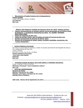 •   Monumento al Pueblo Puntano de la Independencia
Visitas guiadas
Lunes a Domingos 10:00 a 19:00Hs.
Las Chacras
San Luis


………………………………………………………………………………………………………………………

   Réplica del Histórico Cabildo de Buenos Aires de 1810. Visitas guiadas
• Figuras representativas en tamaño natural, de los personajes de la Primera Junta
  de Gobierno y vendedores ambulantes de 1810. TE. 452000 -INTERNO
  8983/8984/8985.
• Paseo de artesanos de San Luis.
• Todos los martes: Gratis para el público de toda la Provincia de San Luis
• Muestra permanente de pinturas de García ferre
• Muestra de Artesanías en metal: mates, cuchillos, bombillas, azucareras, etc.
  “Lucero Artesanías”.
…………………………………………………………………………………………………………………………

•   Archivo Histórico Provincial
 Se invita a la comunidad en general, a visitar la muestra permanente de fotografía de José La
 Via y Gobernadores de San Luis.
 Lunes a Viernes
 De 8:30 a 13:30 y de 14:30 a 19:30Hs.
 Archivo Histórico Provincial
  9 de Julio y San Martín
 Subsuelo
 San Luis
 …………………………………………………………………………………………………………………………

 •   Consultas gratuita de libros, para todo público y entidades educativas.
 Lunes a viernes 9:00 a 19:00 Hs.
 Biblioteca Provincial “Juan Crisóstomo Lafinur”
 San Luis
•   HITO DEL BICENTENARIO
 Horarios de Visita:
 Martes a viernes de 10 a 20Hs.
 Sábados, domingos y feriados de 10 a 21Hs.
 Entrada Libre y Gratuita.


SAN LUIS, Martes 20 de Septiembre de 2011……………………………………………………




                                                                                                 3
                       Ayacucho 945 Edificio Administrativo – Ciudad de San Luis
        Contacto: culturasanluis@gmail.com gestionculturalsanluis@gmail.com
                                          Tel /Fax (02652) 451033 – Interno: 1033
                                                                 www.cultura.sanluis.gov.ar
 