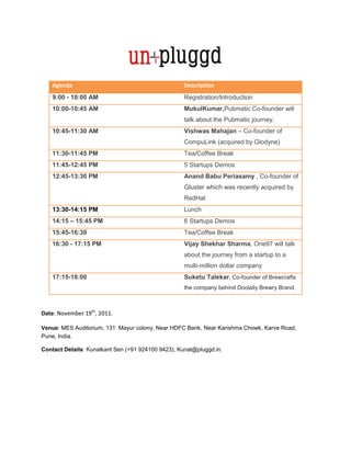 Agenda                                          Description
    9:00 - 10:00 AM                                 Registration/Introduction
    10:00-10:45 AM                                  MukulKumar,Pubmatic Co-founder will
                                                    talk about the Pubmatic journey.
    10:45-11:30 AM                                  Vishwas Mahajan – Co-founder of
                                                    CompuLink (acquired by Glodyne)
    11:30-11:45 PM                                  Tea/Coffee Break
    11:45-12:45 PM                                  5 Startups Demos
    12:45-13:30 PM                                  Anand Babu Periasamy , Co-founder of
                                                    Gluster which was recently acquired by
                                                    RedHat
    13:30-14:15 PM                                  Lunch
    14:15 – 15:45 PM                                6 Startups Demos
    15:45-16:30                                     Tea/Coffee Break
    16:30 - 17:15 PM                                Vijay Shekhar Sharma, One97 will talk
                                                    about the journey from a startup to a
                                                    multi-million dollar company
    17:15-18:00                                     Suketu Talekar, Co-founder of Brewcrafts
                                                    the company behind Doolally Brewry Brand.



Date: November 19th, 2011.

Venue: MES Auditorium, 131. Mayur colony, Near HDFC Bank, Near Karishma Chowk, Karve Road,
Pune, India.

Contact Details: Kunalkant Sen (+91 924100 9423), Kunal@pluggd.in.
 