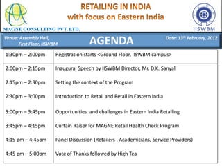MAGNE CONSULTING PVT. LTD.
Venue: Assembly Hall,
      First Floor, IISWBM              AGENDA                                Date: 13th February, 2012


1:30pm – 2:00pm         Registration starts <Ground Floor, IISWBM campus>

2:00pm – 2:15pm         Inaugural Speech by IISWBM Director, Mr. D.K. Sanyal

2:15pm – 2:30pm         Setting the context of the Program

2:30pm – 3:00pm         Introduction to Retail and Retail in Eastern India

3:00pm – 3:45pm         Opportunities and challenges in Eastern India Retailing

3:45pm – 4:15pm         Curtain Raiser for MAGNE Retail Health Check Program

4:15 pm – 4:45pm        Panel Discussion (Retailers , Academicians, Service Providers)

4:45 pm – 5:00pm        Vote of Thanks followed by High Tea
 
