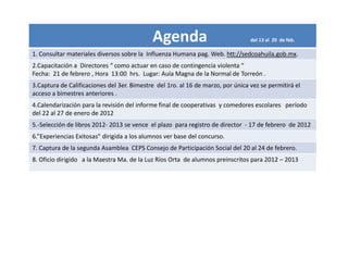 Agenda                               del 13 al 20 de feb.

1. Consultar materiales diversos sobre la Influenza Humana pag. Web. htt://sedcoahuila.gob.mx.
2.Capacitación a Directores “ como actuar en caso de contingencia violenta “
Fecha: 21 de febrero , Hora 13:00 hrs. Lugar: Aula Magna de la Normal de Torreón .
3.Captura de Calificaciones del 3er. Bimestre del 1ro. al 16 de marzo, por única vez se permitirá el
acceso a bimestres anteriores .
4.Calendarización para la revisión del informe final de cooperativas y comedores escolares período
del 22 al 27 de enero de 2012
5.-Selección de libros 2012- 2013 se vence el plazo para registro de director - 17 de febrero de 2012
6.”Experiencias Exitosas” dirigida a los alumnos ver base del concurso.
7. Captura de la segunda Asamblea CEPS Consejo de Participación Social del 20 al 24 de febrero.
8. Oficio dirigido a la Maestra Ma. de la Luz Ríos Orta de alumnos preinscritos para 2012 – 2013
 