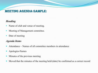 MEETING AGENDA-SAMPLE:


Heading
 Name of club and venue of meeting.

 Meeting of Management committee.

 Date of meeting

Agenda Items
 Attendance – Names of all committee members in attendance

 Apologies-Names

 Minutes of the previous meeting

 Moved that the minutes of the meeting held (date) be confirmed as a correct record
 