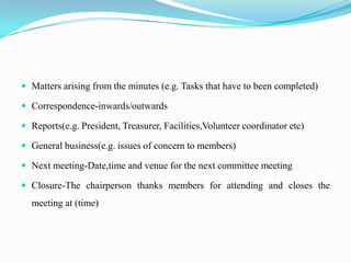  Matters arising from the minutes (e.g. Tasks that have to been completed)

 Correspondence-inwards/outwards

 Reports(e.g. President, Treasurer, Facilities,Volunteer coordinator etc)

 General business(e.g. issues of concern to members)

 Next meeting-Date,time and venue for the next committee meeting

 Closure-The chairperson thanks members for attending and closes the
  meeting at (time)
 