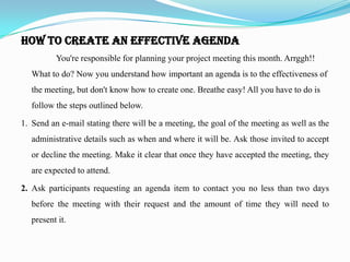 How to Create an Effective Agenda
          You're responsible for planning your project meeting this month. Arrggh!!
   What to do? Now you understand how important an agenda is to the effectiveness of
   the meeting, but don't know how to create one. Breathe easy! All you have to do is
   follow the steps outlined below.

1. Send an e-mail stating there will be a meeting, the goal of the meeting as well as the
   administrative details such as when and where it will be. Ask those invited to accept
   or decline the meeting. Make it clear that once they have accepted the meeting, they
   are expected to attend.

2. Ask participants requesting an agenda item to contact you no less than two days
   before the meeting with their request and the amount of time they will need to
   present it.
 