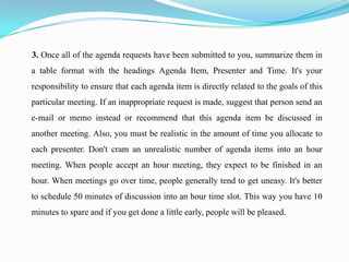 3. Once all of the agenda requests have been submitted to you, summarize them in
a table format with the headings Agenda Item, Presenter and Time. It's your
responsibility to ensure that each agenda item is directly related to the goals of this
particular meeting. If an inappropriate request is made, suggest that person send an
e-mail or memo instead or recommend that this agenda item be discussed in
another meeting. Also, you must be realistic in the amount of time you allocate to
each presenter. Don't cram an unrealistic number of agenda items into an hour
meeting. When people accept an hour meeting, they expect to be finished in an
hour. When meetings go over time, people generally tend to get uneasy. It's better
to schedule 50 minutes of discussion into an hour time slot. This way you have 10
minutes to spare and if you get done a little early, people will be pleased.
 