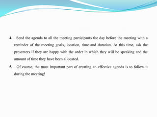 4. Send the agenda to all the meeting participants the day before the meeting with a
     reminder of the meeting goals, location, time and duration. At this time, ask the
     presenters if they are happy with the order in which they will be speaking and the
     amount of time they have been allocated.

5.    Of course, the most important part of creating an effective agenda is to follow it
     during the meeting!
 