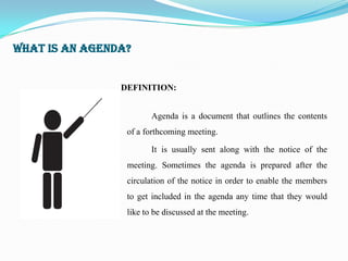 WHAT IS AN AGENDA?


                DEFINITION:


                        Agenda is a document that outlines the contents
                 of a forthcoming meeting.

                        It is usually sent along with the notice of the
                 meeting. Sometimes the agenda is prepared after the
                 circulation of the notice in order to enable the members
                 to get included in the agenda any time that they would
                 like to be discussed at the meeting.
 
