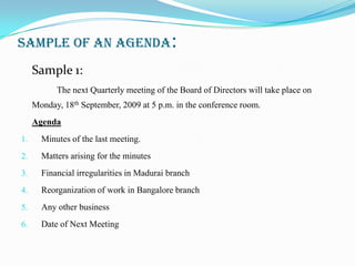 SAMPLE OF AN AGENDA                        :
     Sample 1:
           The next Quarterly meeting of the Board of Directors will take place on
     Monday, 18th September, 2009 at 5 p.m. in the conference room.
     Agenda
1.     Minutes of the last meeting.
2.     Matters arising for the minutes
3.     Financial irregularities in Madurai branch
4.     Reorganization of work in Bangalore branch
5.     Any other business
6.     Date of Next Meeting
 