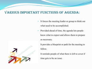 VARIOUS IMPORTANT FUNCTIONS OF AGENDA:

                • It forces the meeting leader or group to think out

                   what need to be accomplished.

                • Provided ahead of time, the agenda lets people

                   know what to expect and allows them to prepare
                   as necessary.

                • It provides a blueprint or path for the meeting to

                   follow.

                • It reminds people of what there is left to cover if

                   time gets to be an issue.
 