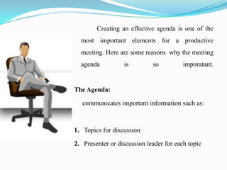 Creating an effective agenda is one of the
  most important elements for a productive
  meeting. Here are some reasons why the meeting
  agenda          is         so          imporatant.


The Agenda:

   communicates important information such as:



1. Topics for discussion

2. Presenter or discussion leader for each topic
 