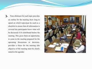 3.     Time allotment for each topic provides
     an outline for the meeting (how long to
     spend on which topics)can be used as a
     checklist to ensure that all information is
     covered lets participants know what will
     be discussed if it's distributed before the
     meeting. This gives them an opportunity
     to come to the meeting prepared for the
     upcoming     discussions   or   decisions.
     provides a focus for the meeting (the
     objective of the meeting must be clearly
     stated in the agenda)
 