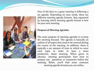 One of the keys to a great meeting is following a
set agenda. Depending on your needs, there are
different meeting agenda formats. Stay organized
by learning which meeting agenda format is best
for your next meeting.

Purpose of Meeting Agendas

The main purpose of meeting agendas is to keep
the meeting focused. The agenda is basically an
outline of all topics that need to be covered during
the course of the meeting. In addition, there is
typically a set amount of time in which to cover
each topic in order to have a more
productive, faster meeting. When given in
advance, meeting participants have time to
prepare any questions or comments before the
meeting. Below, you'll find some common
       meeting agenda formats you can utilize.
 
