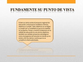 Si bien es cierto existe el proyecto regional de
educación y tal proyecto establece criterios,
objetivos a cumplir. Tales objetivos no se llegan
a cumplir por su totalidad ya que en la realidad
no se plasma. Frenar y revertir el deterioro en la
calidad de educación es uno de los objetivos,
también nos señalan proyectos estratégicos
como el programa de huscaran en donde ya no
existe y ahí nos damos cuenta que no se
cumplió el criterio planteado.
 