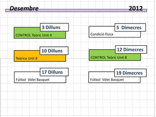 Desembre                                               2012

                  3 Dilluns                      5 Dimecres
 CONTROL Teòric Unit 4         Condició física



                  10 Dilluns                     12 Dimecres
 Teòrica Unit 8                CONTROL Teòric Unit 8


                  17 Dilluns                     19 Dimecres
 Fútbol Vòlei Basquet          Fútbol Vòlei Basquet
 