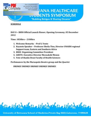 SCHEDULE


DAY 0 ~ BHSS Official Launch Dinner, Opening Ceremony, 05 December
2012

Time: 1830hrs 2100hrs

  1. Welcome Remarks - Prof S. Vento
  2. Keynote Speaker Professor Sheila Tlou, Director UNAIDS regional
     Support team, Eastern and Southern Africa
  3. BHSS Organising Committee President
  4. GHETS- Executive Director Meenakshi Menon
  5. Vote of thanks Dean Faculty of Health Sciences

Perfomances by the Maruapula theatre group and the Quartet

  DRINKS! DRINKS! DRINKS! DRINKS! DRINKS!
 