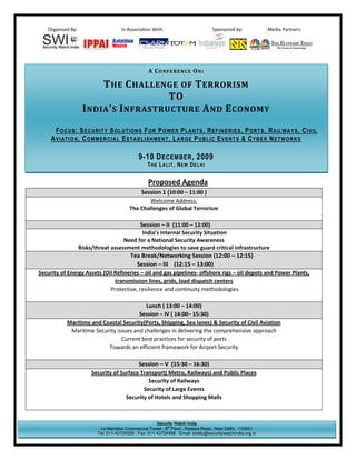 Organised By:                      In Association With:                         Sponsored by:            Media Partners:




                                                   A CONFERENCE ON:

                        T HE C HALLENGE OF T ERRORISM
                                        TO
                   I NDIA ’ S I NFRASTRUCTURE A ND E CONOMY

       F OC U S : S EC U R I T Y S OL U T I ON S F OR P O WE R P L A N T S , R EF IN ER I ES , P OR T S , R A IL WA Y S , C I VI L
     A V IA T I ON , C OM M ER C I A L E ST A B L I SH M EN T , L A R GE P U B L IC E V EN T S & C YB E R N ET W OR K S

                                              9-10 D ECEMBER , 2009
                                                  THE LALIT, NEW DELHI


                                                   Proposed Agenda
                                             Session 1 (10:00 – 11:00 )
                                                 Welcome Address:
                                         The Challenges of Global Terrorism

                                          Session – II (11:00 – 12:00)
                                           India’s Internal Security Situation
                                   Need for a National Security Awareness
                Risks/threat assessment methodologies to save guard critical infrastructure
                                     Tea Break/Networking Session (12:00 – 12:15)
                                        Session – III (12:15 – 13:00)
Security of Energy Assets (Oil Refineries – oil and gas pipelines- offshore rigs – oil depots and Power Plants,
                               transmission lines, grids, load dispatch centers
                             Protective, resilience and continuity methodologies

                                           Lunch ( 13:00 – 14:00)
                                        Session – IV ( 14:00– 15:30)
            Maritime and Coastal Security(Ports, Shipping, Sea lanes) & Security of Civil Aviation
             Maritime Security issues and challenges in delivering the comprehensive approach
                                 Current best practices for security of ports
                           Towards an efficient framework for Airport Security

                                           Session – V (15:30 – 16:30)
                        Security of Surface Transport( Metro, Railways) and Public Places
                                               Security of Railways
                                             Security of Large Events
                                      Security of Hotels and Shopping Malls



                                                       Security Watch India
                           Le Meridien Commercial Tower . 8th Floor . Raisina Road . New Delhi . 110001
                          Tel: 011-43734555 . Fax: 011-43734488 . Email: shelly@securitywatchindia.org.in
 