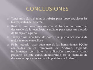    Tener muy claro el tema a trabajar para luego establecer las
    los requisitos del sistema.
   Realizar una coordinación con el trabajo en cuanto al
    desarrollo de la tecnología a utilizar para tener un método
    de trabajo en equipo.
   Trabajar con una base de datos que pueda ser usada de
    mejor manera con eclipse
   Se ha logrado hacer buen uso de las herramientas SQLite
    contenidas en el framework de Android, logrando
    implementar con éxito la aplicación propuesta como
    proyecto de este curso, demostrando así la facilidad de
    desarrollar aplicaciones para la plataforma Android.
 