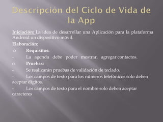 Iniciación: La idea de desarrollar una Aplicación para la plataforma
Android un dispositivo móvil.
Elaboración:
 o     Requisitos:
-      La agenda debe poder mostrar, agregar contactos.
o      Pruebas:
-      Se realizarán pruebas de validación de teclado.
-      Los campos de texto para los números telefónicos solo deben
aceptar dígitos.
-      Los campos de texto para el nombre solo deben aceptar
caracteres
 