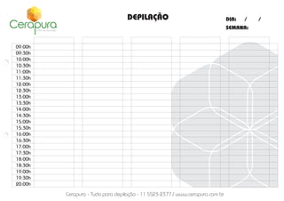 DEPILAÇÃO

DIA:

/

SEMANA:

09:00h
09:30h
10:00h
10:30h
11:00h
11:30h
12:00h
12:30h
13:00h
13:30h
14:00h
14:30h
15:00h
15:30h
16:00h
16:30h
17:00h
17:30h
18:00h
18:30h
19:00h
19:30h
20:00h

Cerapura - Tudo para depilação - 11 5523-2377 / www.cerapura.com.br

/

 