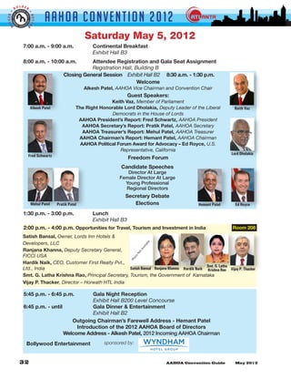 LDER
         BO


                              AAHOA Convent i o n 2 0 1 2
GGER •




                     •
                     BETTE
 BI


                 R



                                                    Saturday May 5, 2012
               7:00 a.m. - 9:00 a.m. 		                Continental Breakfast
               	      	       	      	                 Exhibit Hall B3
               8:00 a.m. - 10:00 a.m. 	    Attendee Registration and Gala Seat Assignment
               	             		      	     Registration Hall, Building B
                                Closing General Session Exhibit Hall B2     8:30 a.m. - 1:30 p.m.
                                                               Welcome
                                                    Alkesh Patel, AAHOA Vice Chairman and Convention Chair
                                                                         Guest Speakers:
                                                               Keith Vaz, Member of Parliament
                     Alkesh Patel               The Right Honorable Lord Dholakia, Deputy Leader of the Liberal          Keith Vaz
                                                               Democrats in the House of Lords
                                                 AAHOA President’s Report: Fred Schwartz, AAHOA President
                                                   AAHOA Secretary’s Report: Pratik Patel, AAHOA Secretary
                                                   AAHOA Treasurer’s Report: Mehul Patel, AAHOA Treasurer
                                                 AAHOA Chairman’s Report: Hemant Patel, AAHOA Chairman
                                                  AAHOA Political Forum Award for Advocacy – Ed Royce, U.S.
                                                                   Representative, California
                     Fred Schwartz                                                                                     Lord Dholakia
                                                                         Freedom Forum
                                                                   Candidate Speeches
                                                                      Director At Large
                                                                   Female Director At Large
                                                                     Young Professional
                                                                     Regional Directors
                                                                     Secretary Debate
                      Mehul Patel    Pratik Patel                       Elections                      Hemant Patel      Ed Royce

               1:30 p.m. - 3:00 p.m. 	                 Lunch
               	      	       	      	                 Exhibit Hall B3
               2:00 p.m. - 4:00 p.m. Opportunities for Travel, Tourism and Investment in India                          Room 208
               Satish Bansal, Owner, Lords Inn Hotels &
               Developers, LLC
                                                                                         e
                                                                                     bl
                                                                                    ila
                                                                                    va




               Ranjana Khanna, Deputy Secretary General,
                                                                                tA
                                                                               No




               FICCI USA
                                                                            o
                                                                          ot
                                                                          Ph




               Hardik Naik, CEO, Customer First Realty Pvt.,
                                                                                                        Smt. G. Latha
               Ltd., India                                     Satish Bansal Ranjana Khanna Hardik Naik Krishna Rao Vijay P. Thacker
               Smt. G. Latha Krishna Rao, Principal Secretary, Tourism, the Government of  Karnataka
               Vijay P. Thacker, Director – Horwath HTL India

               5:45 p.m. - 6:45 p.m. 	      Gala Night Reception
               	      	       	      	      Exhibit Hall B200 Level Concourse
               6:45 p.m. - until 		         Gala Dinner & Entertainment
               	      	       	      	      Exhibit Hall B2
                                   Outgoing Chairman’s Farewell Address - Hemant Patel
                                      Introduction of the 2012 AAHOA Board of Directors
                                Welcome Address - Alkesh Patel, 2012 Incoming AAHOA Chairman
                 Bollywood Entertainment                    sponsored by:
 