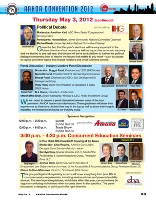 LDER
         BO


                                AAHOA Convent i o n 2 0 1 2
GGER •




                     •
                     BETTE
 BI


                 R



                                         Thursday May 3, 2012                                     (continued)

                                              Political Debate                                    sponsored by:
                                              Moderator: Jonathan Karl, ABC News Senior Congressional
                                              Correspondent
                                              Participants: Howard Dean, former Democratic National Committee Chairman
                                                                                                                                 Howard Dean
                                              Michael Steele, former Republican National Committee Chairman

                                              G
                              Jonathan Karl     iven the fact that this year’s elections will be very important to the
                                                future direction of our country as well as impact the economic recovery
                             that we started to see last year, this debate will serve as a platform to further the political
                             dialogue concerning how to resolve the issues that matter to you most – such as access
                             to capital and other topics that impact hoteliers and small business owners.
                                                                                                                                 Michael Steele
                             Panel Discussion - Industry Leaders Panel Discussion
                                          Moderator: Buggsi Patel, President and CEO, BHG Hotels
                                          Navin Dimond, President & CEO, Stonebridge Companies
                                          Bharat Patel, Chairman and CEO, Sun Development &
                                          Management Corp.
                                          Vinay Patel, Senior Vice President of Operations & Sales, Navin Dimond Bharat Patel    Vinay Patel
                                          SREE Hotels
                             Buggsi Patel D.J. Rama, President, JHM Hotels
                             Mitesh (Mit) Shah, Senior Managing Principal & CEO, Noble Investment Group

                             W    e are proud to present a panel discussion between some of the most
                                  prominent AAHOA leaders and developers. These gentlemen will share their
                             experiences as they have climbed their way to the top as well as share their insights
                             regarding the hottest issues facing our industry today.                                 D.J. Rama   Mitesh Shah

                                                                        Sponsors Recognition
                         12:00 p.m. - 2:30 p.m. 	             Lunch
                                                                                sponsored by:
                         	      	       	     	               Exhibit Hall B3
                         12:00 p.m. - 6:00 p.m. 	             Trade Show
                         				                                 Exhibit Hall B3		      	        	         	
                                                                                                                                   Factory Direct Brand Suited



                             3:00 p.m. - 4:30 p.m. Concurrent Education Seminars
                                                Is Your Hotel ADA Compliant? Covering all the Bases                      Room 211
                                              Moderator: Chip Rogers, AAHOA Consultant,
                                              Georgia State Senate Majority Leader
                                              Carolyn Gray, Special Counsel and co-head of the
                                              Accessibility & Accommodations Group, Proskauer
                                              Rose LLC
                                                                                                                              Elaine Sutton-
                                Chip Rogers   Joshua Stein, Senior Counsel in the Labor &          Carolyn Gray Joshua Stein    Mbionwu
                             Employment Law Department and co-head of the Accessibility & Accommodations Group, Proskauer Rose LLC
                             Elaine Sutton-Mbionwu, Director, Southeast ADA Center
                                                                                                                           sponsored by:
                             T  his group of legal and regulatory experts will cover everything from pool lifts to
                                customer service requirements, including service animals and powered mobility
                             devices. The new federal regulations, which take effect this year, can sometimes be
                             vague or confusing for hoteliers when it comes down to the specifics. This panel
                             discussion is designed to point you in the right direction.
 