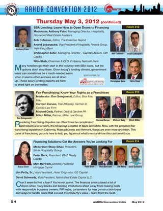 LDER
         BO


                              AAHOA Convent i o n 2 0 1 2
GGER •




                     •
                     BETTE
 BI


                 R



                                        Thursday May 3, 2012                                     (continued)
                                      SBA Lending: Learn How to Open Doors to Financing                                          Room 212
                                      Moderator: Anthony Falor, Managing Director, Hospitality,
                                      Rockwood Real Estate Advisors
                                      Bob Coleman, Editor, The Coleman Report
                                      Anand Jobanputra, Vice President of Hospitality Finance Group,
                     Anthony Falor    Wells Fargo Bank
                                      Christopher Seter, Managing Director – Capital Markets, CW              Bob Coleman        Anand Jobanputra
                                      Capital
                                      Nitin Shah, Chairman & CEO, Embassy National Bank


                 M     any hoteliers got their start in the industry with SBA loans, but the
                       options don’t stop there. Given today’s lending climate, government
                 loans can sometimes be a much-needed oasis
                                                                            sponsored by:
                 when it seems other avenues are all dried
                 up. These savvy lending experts are here                                                    Christopher Seter      Nitin Shah
                 to shed light on the matter.


                                        Fair Franchising: Know Your Rights as a Franchisee                                       Room 213
                                        Moderator: Don Sniegowski, Editor, Blue Mau
                                        Mau
                                        Carmen Caruso, Trial Attorney, Carmen D.
                                        Caruso Law Firm
                                        Michael Dady, Partner, Dady & Gardner PA
                                        Mitch Miller, Partner, Miller Law Group
                     Don Sniegowski
                                                                                             Carmen Caruso     Michael Dady       Mitch Miller

                 R    esolving franchising disputes can often times be complicated
                      and require a lot of work. It’s not always a matter of black and white. Now, with the proposed fair
                 franchising legislation in California, Massachusetts and Vermont, things are even more uncertain. This
                 panel of franchising gurus is here to help you figure out what’s next and how this can benefit you.


                                      Financing Solutions: Get the Answers You’re Looking For                                    Room 214

                                      Moderator: Stacy Silver, President,
                                      Silver Hospitality Group
                                      Peter Berk, President, PMZ Realty
                                      Capital
                                      Matt Bertram, Director, Prudential
                      Stacy Silver    Mortgage Capital                          Peter Berk     Matt Bertram         Jim Petty     David Schwartz

                     Jim Petty, Sr., Vice President, Hotel Originator, GE Capital
                     David Schwartz, Vice President, Natixis Real Estate Capital LLC


                     C   an’t seem to find a loan? You’re not alone. The financial crisis closed a lot of
                         doors when many banks and lending institutions shied away from making deals
                     with responsible business owners. PIP loans, parameters for new construction loans
                     and ways to handle loans that exceed the property’s value – learn from the best.
 