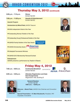 LDER
         BO


                               AAHOA Convent i o n 2 0 1 2
GGER •




                     •
                     BETTE
 BI


                 R



                                        Thursday May 3, 2012                             (continued)
               5:00 p.m. - 7:15 p.m.		              Dinner
               	      	       	      	              Exhibit Hall B3
               7:00 p.m. - 11:00 p.m.	              Awards & Entertainment
               	      	       	     	               Exhibit Hall B2
                 Awards Program

                 Introductions by Mehul Patel, AAHOA Treasurer


                 • IAHA Independent Hotel of the Year
                                                                                                         Mehul Patel

                 • Outstanding Woman Hotelier of the Year
                 • Outstanding Young Professional Hotelier of the Year
                 • AAHOA Family Hotelier of the Year Award
                 • AAHOA Scholarship Award
                 • Volleyball Tournament Winners
                 • AAHOA 2012 Membership Renewal Contest
                 Entertainment
                 AAHOA presents a performance by Yaadon ki Baarat.



                                                   Friday May 4, 2012
               7:00 a.m. - 9:00 a.m. 		             Continental Breakfast     sponsored by:
               	      	       	      	              Exhibit Hall B3

               8:00 a.m. - 5:00 p.m. 		             Attendee Registration and Gala
               				                                 Seat Assignments
               	      	       	      	              Registration Hall, Building B	

                                                       General Session
                                                        Exhibit Hall B2
                                                    9:00 a.m. - 12:00 p.m.


                                        Welcome - Alkesh Patel, AAHOA Vice Chairman and Convention
                                        Chair
                         Alkesh Patel                                                                  R. Mark Woodworth
                                        Special Presentation – R. Mark Woodworth, President, PKF
                                        Hospitality Consultants
 