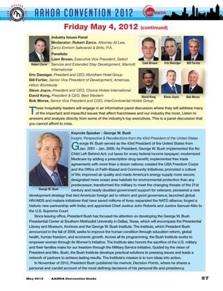 LDER
         BO


                                AAHOA Convent i o n 2 0 1 2
GGER •




                     •
                     BETTE
 BI


                 R


                                                  Friday May 4, 2012                              (continued)
                                          Industry Issues Panel
                                          Moderator: Robert Zarco, Attorney At Law,
                                          Zarco Einhorn Salkowski & Brito, P.A.
                                            Panelists:
                                            Liam Brown, Executive Vice President, Select
                              Robert Zarco Service and Extended Stay Development, Marriott    Liam Brown         Eric Danziger   Bill Fortier
                                            International
                             Eric Danziger, President and CEO, Wyndham Hotel Group
                             Bill Fortier, Senior Vice President of Development, Americas,
                             Hilton Worldwide
                             Steve Joyce, President and CEO, Choice Hotels International
                             David Kong, President & CEO, Best Western                        David Kong         Steve Joyce     Bob Morse
                             Bob Morse, Senior Vice President and COO, InterContinental Hotels Group


                             T  hese hospitality leaders will engage in an informative panel discussion where they will address many
                                of the important and impactful issues that affect franchisees and our industry the most. Listen to
                             answers and analysis directly from some of the industry’s top executives. This is a panel discussion that
                             you cannot afford to miss.

                                                        Keynote Speaker - George W. Bush
                                                        Insight, Perspective & Recollections from the 43rd President of the United States

                                                       G       eorge W. Bush served as the 43rd President of the United States from
                                                               Jan. 2001 - Jan. 2009. As President, George W. Bush implemented the No
                                                        Child Left Behind Act; cut taxes for every federal income taxpayer; modernized
                                                        Medicare by adding a prescription drug benefit; implemented free trade
                                                        agreements with more than a dozen nations; created the USA Freedom Corps
                                                        and the Office of Faith-Based and Community Initiatives; promoted a culture
                                                        of life; improved air quality and made America’s energy supply more secure;
                                                        designated more ocean area habitats for environmental protection than any
                                                        predecessor; transformed the military to meet the changing threats of the 21st
                                   George W. Bush       century and nearly doubled government support for veterans; pioneered a new
                             development strategy that tied American foreign aid to reform and good governance; launched global
                             HIV/AIDS and malaria initiatives that have saved millions of lives; expanded the NATO alliance; forged a
                             historic new partnership with India; and appointed Chief Justice John Roberts and Justice Samuel Alito to
                             the U.S. Supreme Court.
                                Since leaving office, President Bush has focused his attention on developing the George W. Bush
                             Presidential Center at Southern Methodist University in Dallas, Texas, which will encompass the Presidential
                             Library and Museum, Archives and the George W. Bush Institute. The Institute, which President Bush
                             announced in the fall of 2009, seeks to improve the human condition through education reform, global
                             health, human freedom, and economic growth. Across all its programming, the Bush Institute works to
                             empower women through its Women’s Initiative. The Institute also honors the sacrifice of the U.S. military
                             and their families make for our freedom through the Military Service Initiative. Guided by the vision of
                             President and Mrs. Bush, the Bush Institute develops practical solutions to pressing issues and leads a
                             network of partners to achieve lasting results. The Institute’s mission is to turn ideas into action.
                                In November of 2010, President Bush published his memoir, Decision Points, where he shares a
                             personal and candid account of the most defining decisions of his personal life and presidency.
 