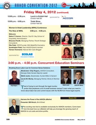 LDER
         BO


                                AAHOA Convent i o n 2 0 1 2
GGER •




                     •
                     BETTE
 BI


                 R



                                            Friday May 4, 2012                              (continued)
               12:00 p.m. - 2:30 p.m. 	               Lunch in Exhibit Hall    sponsored by:
               	      	       	     	                 Exhibit Hall B3
               12:00 p.m. - 5:00 p.m. 	               Trade Show
               	      	       	     	                 Exhibit Hall B3
                                                                                                             Room 206
                 Women In Hotel Leadership (WIHL) Conference
                 The View at WIHL	                   2:00 p.m. - 4:30 p.m.
                 Welcome
                 Debra F. Cannon, Director, Cecil B. Day School of
                 Hospitality Administration
                 Bhavana Pandit, Managing Partner, Pandit Strategic
                 Consultants
                 Rita Patel, CEO/Founder, MiA BelleZZa Cosmetics                Debra F. Cannon    Bhavana Pandit       Rita Patel
                 Surekhaben Patel, Past AAHOA Board member
                 Tamara Townsend, Natural Skin Care Blogger


                 sponsored by:

                                                                                                  Surekhaben Patel   Tamara Townsend

                3:00 p.m. - 4:30 p.m. Concurrent Education Seminars
                 Breaking Down Labor Law for Common Sense Solutions                                          Room 211

                                        Moderator: Chip Rogers, AAHOA Consultant,
                                        Georgia State Senate Majority Leader
                                        Nikhil Joshi, Shareholder, Kunkel Miller & Hament
                                        Jacob M. Monty, Managing Partner, Monty & Ramirez
                                        LLP

                                                                                                  Nikhil Joshi        Jacob M. Monty

                                        T
                         Chip Rogers       ired of trying to sort through the legal mumbo
                                           jumbo that perplexes a lot of small business owners? Learn what you need to
                                        know about labor law and current issues with the NLRB from these legal experts.



                                                                                                             Room 212
                                        Harness the Power of the AAHOA eMarket
                                        Presenter: Bill Hirsch, BirchStreet



                                        T  his exciting new tool is available exclusively for AAHOA members. Come learn
                                           from the best how our eMarket will help you leverage the growing reach of
                                        AAHOA to cut costs and drive profits.
                          Bill Hirsch
 