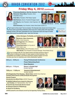 LDER
         BO


                             AAHOA Convent i o n 2 0 1 2
GGER •




                     •
                     BETTE
 BI


                 R


                                          Friday May 4, 2012                                  (continued)
                                Financing Solutions: Get the Answers You’re Looking For                                                       Room 213
                                Moderator: Stacy Silver, President, Silver
                                Hospitality Group
                                Peter Berk, President, PMZ Realty Capital
                                Matt Bertram, Director, Prudential Mortgage Capital
                 Stacy Silver
                                Jim Petty, Sr., Vice President, Hotel Originator, GE
                                Capital                                              Peter Berk Matt Bertram          Jim Petty                        David Schwartz
                                David Schwartz, Vice President, Natixis Real Estate Capital LLC


                 C   an’t seem to find a loan? You’re not alone. The financial crisis closed a lot of doors when
                     many banks and lending institutions shied away from making deals with responsible
                 business owners. PIP loans, parameters for new construction loans and ways to handle
                                                                                                                                      sponsored by:


                 loans that exceed the property’s value – learn from the best.

                                      Online Strategies: Profitability and Visibility are Just a Click Away                                  Room 214

                                      Moderator: Glenn Haussman,
                                      Editor, Hotel Interactive
                                      Anil Aggarwal, CEO, Milestone
                                      Internet Marketing
                                      Cindy Estis Green, Co-Founder &
                                      CEO, Kalibri Labs                      Anil Aggarwal Cindy Estis Green Kristin Intress Mark Novak
                     Glenn Haussman
                                      Kristin Intress, CEO & President, InnLink
                                      Mark Novak, Vice President & General Manager, Travel Media Group                    sponsored by:


                 G    et up to speed with the very latest trends and best practices when it
                      comes to utilizing the power of cyber space to drive business. The
                 possibilities are endless, and these prominent industry leaders are here
                 to show you how to maximize your online distribution system.

               4:30 p.m. - 6:30 p.m. 	              Young Professionals Conference                                                  Room 207/208
               				                                 Power Networking Event
               				                                 Guest Speakers
               5:00 p.m. - 7:15 p.m. 	              Dinner in Exhibit Hall
               	      	       	      	              Exhibit Hall B3
                7:00 p.m. - 11:00 p.m. 	             Awards & Entertainment
                	      	       	     	               Exhibit Hall B2
                2012 Registration Prize Drawing – Alkesh Patel, AAHOA Vice Chairman
                Certified Hotel Owners (CHO) Graduate Recognition                                                                                        At
                                                                                                                                            AAHOA ANNUAL CONVENTION 2012

                Awards Program                                                                                                                      May 04, 2012




                Introductions by Mehul Patel, AAHOA Treasurer

                • AAHOA Political Forum Award for Advocacy
                - Joe Crowley, U.S. Representative, New York
                • Cecil B. Day Community Service Award
                • Outreach Award for Philanthropy                                                                Event Managed By CLASSIC PRODUCTION
                                                                                                                        Kamlesh Bhuptani (CHAKU)




                • Award for Excellence                                          Mehul Patel     Joe Crowley
                AAHOA presents a live Ghazal concert by the legendary Pankaj Udhas.
 