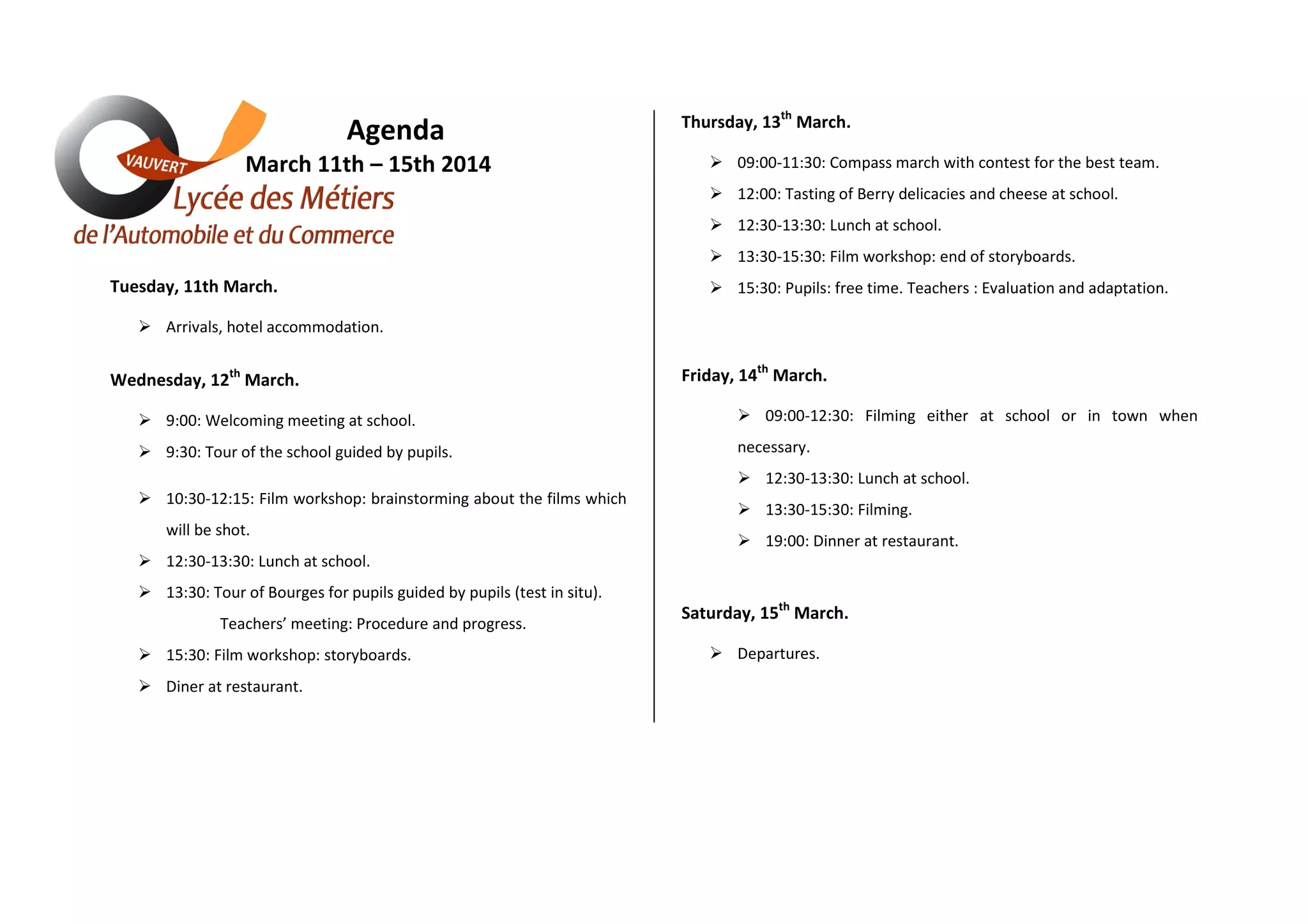 Agenda
March 11th – 15th 2014
Thursday, 13th March.
09:00-11:30: Compass march with contest for the best team.
12:00: Tasting of Berry delicacies and cheese at school.
12:30-13:30: Lunch at school.
13:30-15:30: Film workshop: end of storyboards.
Tuesday, 11th March.
15:30: Pupils: free time. Teachers : Evaluation and adaptation.
Arrivals, hotel accommodation.
Wednesday, 12th March.
9:00: Welcoming meeting at school.
9:30: Tour of the school guided by pupils.
Friday, 14th March.
09:00-12:30: Filming either at school or in town when
necessary.
12:30-13:30: Lunch at school.
10:30-12:15: Film workshop: brainstorming about the films which
will be shot.
13:30-15:30: Filming.
19:00: Dinner at restaurant.
12:30-13:30: Lunch at school.
13:30: Tour of Bourges for pupils guided by pupils (test in situ).
Teachers’ meeting: Procedure and progress.
15:30: Film workshop: storyboards.
Diner at restaurant.
Saturday, 15th March.
Departures.