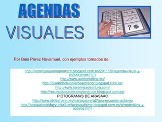 http://nicomipequenoguerrero.blogspot.com.es/2011/08/agenda-visual-y-
pictogramas.html
http://www.aumentativa.net/
http://elsonidodelahierbaelcrecer.blogspot.com.es/
http://www.lasonrisadearturo.com/
http://recursosdeaudicionylenguaje.blogspot.com.es/
PICTOGRAMAS DE ARASAAC
http://www.slideshare.net/mariacabrera2/gua-recursos-autismo
http://hastalalunaidayvuelta2-enlacesautismo.blogspot.com.es/p/materiales-y-
apoyos.html
Por Beis Pérez Navamuel, con ejemplos tomados de:
 