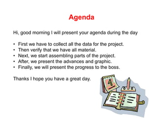 Agenda 
Hi, good morning I will present your agenda during the day 
• First we have to collect all the data for the project. 
• Then verify that we have all material. 
• Next, we start assembling parts of the project. 
• After, we present the advances and graphic. 
• Finally, we will present the progress to the boss. 
Thanks I hope you have a great day. 
