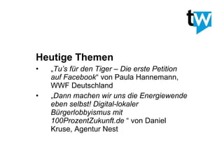 Heutige Themen „ Tu’s für den Tiger – Die erste Petition auf Facebook “ von Paula Hannemann, WWF Deutschland „ Dann machen wir uns die Energiewende eben selbst! Digital-lokaler Bürgerlobbyismus mit 100ProzentZukunft.de  “ von Daniel Kruse, Agentur Nest 