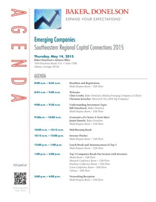 Emerging Companies
Southeastern Regional Capital Connections 2015
AGENDA
Thursday, May 14, 2015
Baker Donelson’s Atlanta Office
3414 Peachtree Road, N.E. • Suite 1500
Atlanta, Georgia 30326
8:00 a.m. – 8:45 a.m.	 Breakfast and Registration
	 Multi-Purpose Room – 15th Floor
8:45 a.m. – 9:00 a.m.	 Welcome
	 Clint Crosby, Baker Donelson (Atlanta Emerging Company Co-Chair)
	 Christian Kotscher, MetroTech Net (2014 Top Company)
9:00 a.m. – 9:30 a.m.	 Understanding Investment Types	
	 Bill Osterbrock, Baker Donelson
	 Multi-Purpose Room – 15th Floor
9:30a.m. – 10:00 a.m.	 Economics of a Series A Term Sheet
	 Justin Daniels, Baker Donelson
	 Multi-Purpose Room – 15th Floor
10:00 a.m. – 10:15 a.m. 	 Mid-Morning Break
10:15 a.m. – 12:00 p.m.	 Investor Pitches
	 Multi-Purpose Room – 15th Floor
12:00 p.m. – 1:00 p.m.	 Lunch Break and Announcement of Top 5
	 Multi-Purpose Room – 15th Floor
1:00 p.m. – 3:00 p.m.	 Top 5 Companies Break-Out Session with Investors
	 Media Room – 15th Floor
	 Monarch Conference Room – 15th Floor
	 Peachtree Conference Room – 15th Floor
	 Lenox Conference Room – 16th Floor
	 Library – 16th Floor
3:00 p.m. – 4:00 p.m.	 Networking Reception
	 Multi-Purpose Room – 15th Floor
Scan using your
smart device
#SECapitalConf
 