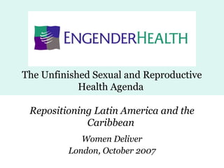 The Unfinished Sexual and Reproductive
Health Agenda
Repositioning Latin America and the
Caribbean
Women Deliver
London, October 2007
 