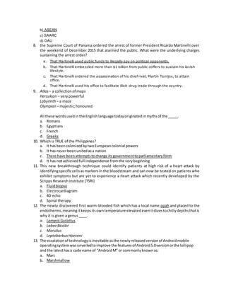 b) ASEAN
c) SAARC
d) OAU
8. the Supreme Court of Panama ordered the arrest of former President Ricardo Martinelli over
the weekend of December 2015 that alarmed the public. What were the underlying charges
sustaining the arrest order?
a. That Martinelli used public funds to illegally spy on political opponents.
b. That Martinelli embezzled more than $1 billion from public coffers to sustain his lavish
lifestyle.
c. That Martinelli ordered the assassination of his chief rival, Martín Torrijos, to attain
office.
d. That Martinelli used his office to facilitate illicit drug trade through the country.
9. Atlas– a collectionof maps
Herculean – verypowerful
Labyrinth – a maze
Olympian – majestic;honoured
All these wordsusedinthe Englishlanguage todayoriginatedinmythsof the _____.
a. Romans
b. Egyptians
c. French
d. Greeks
10. Whichis TRUE of the Philippines?
a. It has beencolonizedbytwoEuropeancolonial powers
b. It has neverbeenunitedasa nation
c. There have beenattemptstochange itsgovernmenttoparliamentaryform
d. It has notachievedfull independence fromthe verybeginning
11. This new breakthrough technique could identify patients at high risk of a heart attack by
identifyingspecificcellsasmarkersin the bloodstream and can now be tested on patients who
exhibit symptoms but are yet to experience a heart attack which recently developed by the
Scripps Research Institute (TSRI)
a. Fluidbiopsy
b. Electrocardiagram
c. 4D echo
d. Spinal therapy
12. The newly discovered first warm-blooded fish which has a local name opah and placed to the
endotherms,meaningitkeepsitsowntemperature elevatedevenitdivestochillydepthsthatis
why it is given a genus ____.
a. LamprisGutattus
b. Labeo Bicolor
c. Morulius
d. LeptobarbusHoeveni
13. The escalationof technologyisinevitable asthe newlyreleasedversionof Androidmobile
operatingsystemwasunveiledtoimprove the featuresof Android5.0versionorthe lollipop
and the latesthasa code name of “AndroidM” or commonlyknownas:
a. Mars
b. Marshmallow
 