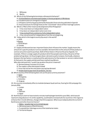 c. Milkyway
d. Mocha
14. Whichof the followingdemonstrates ethnocentricbehavior?
A. A UnitedNationsvolunteerparticipatesinliteracyprogramsinMindanao
B. A studenttutorsan immigrantinEnglish
C. A Hispaniccommunitygroup demandsthatpublicformsalsobe publishedinSpanish
D. A touristlectureshisforeignhostsonthe “uncivilized”nature of theirmarriage customs
15. Whichis TRUE of the historical developmentof the Philippines?
a. It has neverbeenanindependentnation
b. It has beenanindependentnationeversince
c. It has evolvedfromacolonytoa fullyindependentnation
d. It has notachievedfull independence fromthe verybeginning
16. Today whichisthe largestcountry(byarea) in the world?
a. USSR
b.Russia
c. Great Britain
d. Canada
17. Supplyanddemandare two importantfactorsthat influence the market.Supplymeansthe
amountof a specificproductorservice available.Demandreferstothe amountof that product or
service consumerswanttopurchase.Bothof these factorsinfluence the price of goods.For
example,if there isalarge supplyof aproduct whichfew people wanttobuy,the price of that
productwill godown.As the price goesdown,demandusuallyincreases.Eventually,abalance
betweenthe twofactorsisreachedandthe optimal price forthat product or service isdetermined.
At that point,the supplyanddemandhave reached equilibrium.
Why doesdemandonly"usually"goupwhenthe price islowered?
A. Demandalwaysincreasesonitsown
B. The supplyis oftendecreasedinstead
C. Price maynot be the onlyfactorcausinglow demand
D. People wanttopaymore forproducts,not less
18. Whichcountry of the followingdoesnotuse the pesocurrency anymore?
a. Spain
b. Philippines
c. Colombia
d. Uruguay
19. thiscountryimmediatelyofferstomediate betweenSaudi andIran,fearingforISIScampaignthis
January2016.
a. Jordan
b. Iraq
c. Pakistan
d. Egypt
20. NorthKorea'sclaimto have testeda miniaturizedhydrogenbombthisyear2016, whichwould
representabigadvance inits strike capability,couldleadtorenewedcallsforcountriesinthe regionto
enhance theirmissile defenses,changesthatChinaopposes.Whatissuestodaybucklesthe turmoilof
Northkoreaand otherAsianterritories?
a. Makes ‘powderkeg’onitsinitializingwar
b. Militaryprowessof NorthKoreans
c. To spreadtheirideologyasone of the totalitarianstates
d. Territorial dispute
 