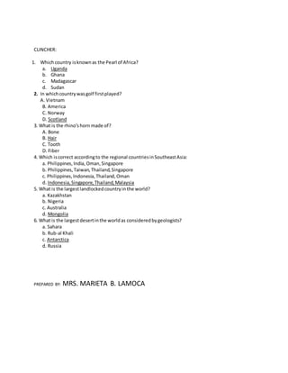 CLINCHER:
1. Whichcountry isknownas the Pearl of Africa?
a. Uganda
b. Ghana
c. Madagascar
d. Sudan
2. In whichcountrywasgolf firstplayed?
A. Vietnam
B. America
C. Norway
D. Scotland
3. What is the rhino'shorn made of?
A. Bone
B. Hair
C. Tooth
D. Fiber
4. Which iscorrect accordingto the regional countriesinSoutheastAsia:
a. Philippines,India, Oman,Singapore
b. Philippines,Taiwan,Thailand,Singapore
c. Philippines,Indonesia,Thailand,Oman
d. Indonesia,Singapore,Thailand,Malaysia
5. What is the largestlandlockedcountryin the world?
a. Kazakhstan
b. Nigeria
c. Australia
d. Mongolia
6. What is the largestdesertinthe worldas consideredbygeologists?
a. Sahara
b. Rub-al Khali
c. Antarctica
d. Russia
PREPARED BY: MRS. MARIETA B. LAMOCA
 