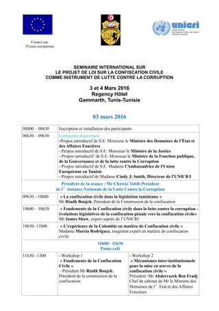 Financé par
l'Union européenne
SEMINAIRE INTERNATIONAL SUR
LE PROJET DE LOI SUR LA CONFISCATION CIVILE
COMME INSTRUMENT DE LUTTE CONTRE LA CORRUPTION
3 et 4 Mars 2016
Regency Hôtel
Gammarth, Tunis-Tunisie
03 mars 2016
08h00 – 08h30 Inscription et installation des participants
08h30 – 09h30 Cérémonie d'ouverture
-Propos introductif de S.E. Monsieur le Ministre des Domaines de l’État et
des Affaires Foncières
- Propos introductif de S.E. Monsieur le Ministre de la Justice
- Propos introductif de S.E. Monsieur le Ministre de la Fonction publique,
de la Gouvernance et de la lutte contre la Corruption
- Propos introductif de S.E. Madame l'Ambassadrice de l'Union
Européenne en Tunisie
- Propos introductif de Madame Cindy J. Smith, Directeur de l'UNICR I
Président de la séance : Mr Chawki Tabib Président
de l’instance Nationale de la Lutte Contre la Corruption
09h30 - 10h00 « La confiscation civile dans la législation tunisienne »
Mr Riadh Boujeh, Président de la Commission de la confiscation
10h00 – 10h30 « Fondements de la Confiscation civile dans la lutte contre la corruption -
évolutions législatives de la confiscation pénale vers la confiscation civile»
Mr James Shaw, expert auprès de l’UNICRI
10h30- 11h00 « L'expérience de la Colombie en matière de Confiscation civile »
Madame Marcia Rodriguez, magistrat expert en matière de confiscation
civile
11h00– 11h30
Pause café
11h30 - 1300 - Workshop 1
« Fondements de la Confiscation
Civile »
– Président Mr Riadh Boujeh,
Président de la commission de la
confiscation
- Workshop 2
« Mécanismes inter-institutionnels
pour la mise en œuvre de la
confiscation civile »
Président :Mr Abderrazek Ben Fradj
Chef de cabinet de Mr le Ministre des
Domaines de l’Etat et des Affaires
Foncières
 