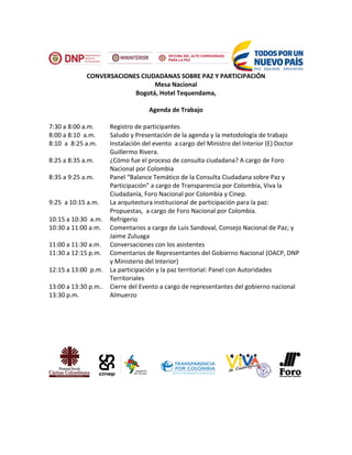 CONVERSACIONES CIUDADANAS SOBRE PAZ Y PARTICIPACIÓN
Mesa Nacional
Bogotá, Hotel Tequendama,
Agenda de Trabajo
7:30 a 8:00 a.m. Registro de participantes
8:00 a 8:10 a.m. Saludo y Presentación de la agenda y la metodología de trabajo
8:10 a 8:25 a.m. Instalación del evento a cargo del Ministro del Interior (E) Doctor
Guillermo Rivera.
8:25 a 8:35 a.m. ¿Cómo fue el proceso de consulta ciudadana? A cargo de Foro
Nacional por Colombia
8:35 a 9:25 a.m. Panel “Balance Temático de la Consulta Ciudadana sobre Paz y
Participación” a cargo de Transparencia por Colombia, Viva la
Ciudadanía, Foro Nacional por Colombia y Cinep.
9:25 a 10:15 a.m. La arquitectura institucional de participación para la paz:
Propuestas, a cargo de Foro Nacional por Colombia.
10:15 a 10:30 a.m. Refrigerio
10:30 a 11:00 a.m. Comentarios a cargo de Luis Sandoval, Consejo Nacional de Paz; y
Jaime Zuluaga
11:00 a 11:30 a.m. Conversaciones con los asistentes
11:30 a 12:15 p.m. Comentarios de Representantes del Gobierno Nacional (OACP, DNP
y Ministerio del Interior)
12:15 a 13:00 p.m. La participación y la paz territorial: Panel con Autoridades
Territoriales
13:00 a 13:30 p.m.. Cierre del Evento a cargo de representantes del gobierno nacional
13:30 p.m. Almuerzo
 