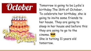 October Tomorrow is going to be Lydia's
birthday.The 16th of October.
To celebrate her birthday, she is
going to invite some friends to
her house. They are going to
sleep in her house and before this
they are going to go to the
cinema.
She is turning 11 years old
tomorrow.
 