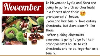November
In November Lydia and Sara are
going to go to pick up chestnuts
in a forest near their
grandparents´ house.
Lydia and her family love eating
chestnuts, but Sara doesn’t like
them.
After picking chestnuts
everyone is going to go to their
grandparent’s house to eat
chestnuts and to be together as a
family.
 