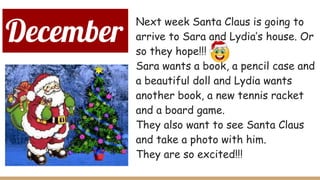 December
Next week Santa Claus is going to
arrive to Sara and Lydia’s house. Or
so they hope!!!
Sara wants a book, a pencil case and
a beautiful doll and Lydia wants
another book, a new tennis racket
and a board game.
They also want to see Santa Claus
and take a photo with him.
They are so excited!!!
 
