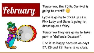February
Tomorrow, the 25th, Carnival is
going to start!!!
Lydia is going to dress up as a
Pink Lady and Sara is going to
dress up as a fairy.
Tomorrow they are going to take
part in “Galiana’s Descent”.
She is so happy because on days
27, 28 and 29 there is no class.
 