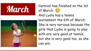 March
Carnival has finished on the 1st
of March.
And Lydia has a tennis
tournament the 6th of March.
She is very nervous because the
girls that Lydia is going to play
with are very good at tennis,
but she is very good too, so she
can win.
 