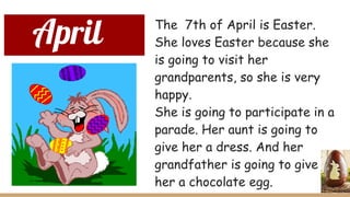 April The 7th of April is Easter.
She loves Easter because she
is going to visit her
grandparents, so she is very
happy.
She is going to participate in a
parade. Her aunt is going to
give her a dress. And her
grandfather is going to give
her a chocolate egg.
 