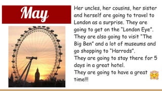 May
Her uncles, her cousins, her sister
and herself are going to travel to
London as a surprise. They are
going to get on the “London Eye”.
They are also going to visit “The
Big Ben” and a lot of museums and
go shopping to “Harrods”.
They are going to stay there for 5
days in a great hotel.
They are going to have a great
time!!!
 
