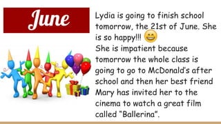 June Lydia is going to finish school
tomorrow, the 21st of June. She
is so happy!!!
She is impatient because
tomorrow the whole class is
going to go to McDonald’s after
school and then her best friend
Mary has invited her to the
cinema to watch a great film
called “Ballerina”.
 