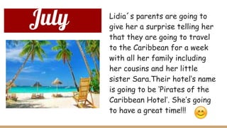 July Lidia´s parents are going to
give her a surprise telling her
that they are going to travel
to the Caribbean for a week
with all her family including
her cousins and her little
sister Sara.Their hotel’s name
is going to be ‘Pirates of the
Caribbean Hotel’. She’s going
to have a great time!!!
 